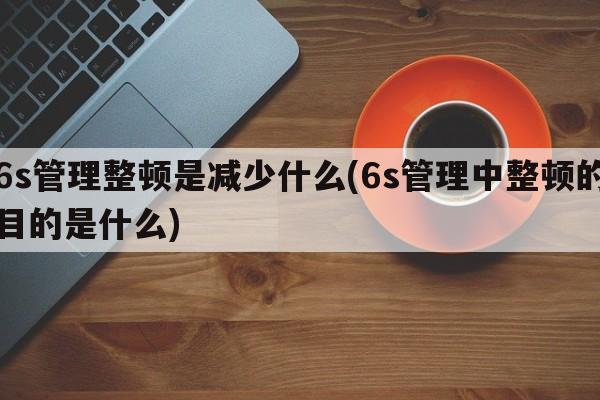 6s管理整顿是减少什么(6s管理中整顿的目的是什么)