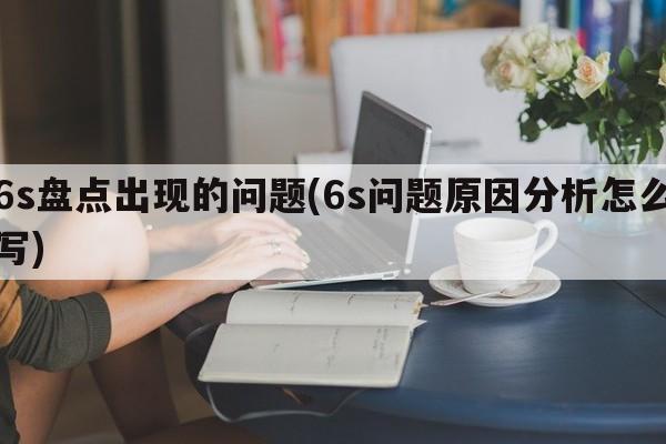 6s盘点出现的问题(6s问题原因分析怎么写)